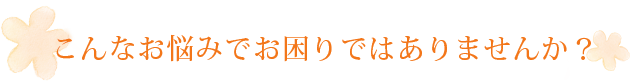 こんなお悩みでお困りではありませんか？